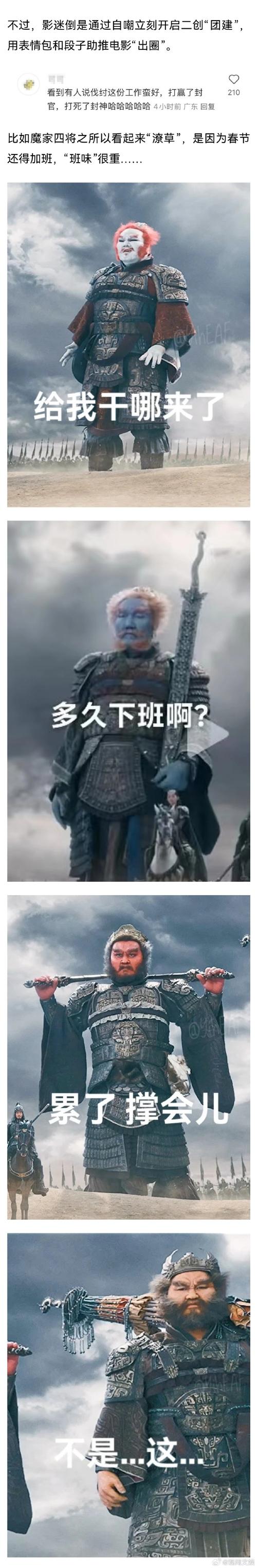 不过，影迷倒是通过自嘲立刻开启二创“团建” 用表情包和段子助推电影”出圈”。 看到有人说伐纣这份工作窗好，打赢了封 官，打死了封神哈哈哈哈哈4小时前广东回复 比如魔家四将之所以看起来“潦草”，是因为春节 还得加班，“班味”很重要. 给我干哪来了 多久下班啊？