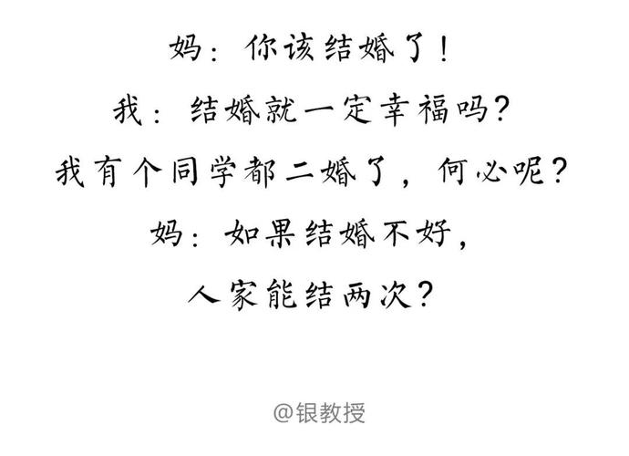 妈：你该结婚了！ 我：结婚就一定幸福吗？ 我有个同学都二婚了，何必呢？ 妈：如果结婚不好， 人家能结两次？ @银教授